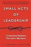 Small Acts of Leadership: 12 Intentional Behaviors That Lead to Big Impact