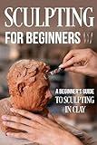 Sculpting for Beginners: A Beginner's Guide to Sculpting In Clay: Guide to Sculpt Clay