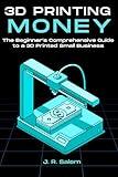 3D Printing Money: The Beginner’s Comprehensive Guide to a 3D Printed Small Business