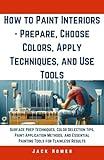 How to Paint Interiors - Prepare, Choose Colors, Apply Techniques, and Use Tools: Surface Prep Techniques, Color Selection Tips, Paint Application ... Results (Build It Yourself Mastery Series)