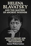 Helena Blavatsky and the Masters of Ancient Wisdom: Occult Visionary and Her Connection to the Mahatmas