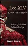 LEO XIV - Robert Francis Prevost - The Life of the Man behind the Pope: The Most Insightful Biography of Pope Leo XIV—A Story of Faith, Humility, and Global Change
