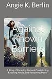 Against Known Barriers: A Story of Escaping Cultural Conditioning, Enduring Abuse, and Reclaiming Power
