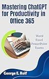 Mastering ChatGPT for Productivity in Office 365: Word, Excel, PowerPoint, and Teams: The Ultimate Guide for Beginners and Seniors to Unlock AI's Power and Streamline Workflow