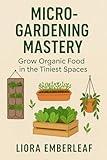 Micro-Gardening Mastery: Grow Organic Food in the Tiniest Spaces: The Complete Beginner’s Guide to Growing Herbs, Greens, and Vegetables Indoors or Outdoors — No Backyard Required!