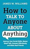 How to Talk to Anyone About Anything: Improve Your Social Skills, Master Small Talk, Connect Effortlessly, and Make Real Friends (Communication Skills Training)