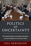 Politics of Uncertainty: The United States, the Baltic Question, and the Collapse of the Soviet Union (OXFORD STUDIES IN INTL HISTORY SERIES)