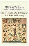 The Castor Oil Wellness Guide: 100 Recipes and Remedies for Vibrant Living
