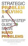 Strategic Problem Solving: A Step-by-Step Guide to Solve Hard Problems: Leverage Data Analysis and Critical Thinking to Make Smart Decisions, Drive Innovation, and Lead with Confidence