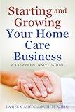 Starting and Growing Your Home Care Business. A Comprehensive Guide