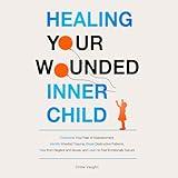 Healing Your Wounded Inner Child: Overcome Your Fear of Abandonment, Identify Inherited Trauma, Break Destructive Patterns, Heal from Neglect and Abuse, and Learn to Feel Emotionally Secure