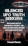 Silenced UFO Truth Seekers: Unexplained Cases of Researchers, Scientists and Whistleblowers Whose Untimely Fates Remain Unexplained (Paranormal and Unexplained Mysteries Book 32)