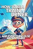 How To Be A Train Driver: And Everything Else About Trains For Kids: Train Book For Children Aged 5 to 12