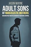Adult Sons of Narcissistic Mothers: Break Free from Toxic Parental Control, Reclaim Your Power, and Rise Above a Childhood of Emotional Manipulation
