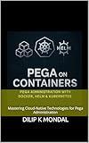 Pega on Containers: Pega Administration with Docker, Helm & Kubernetes: Mastering Cloud-Native Technologies for Pega Administration (SRE & DevOps Essentials Book 5)
