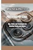 IPHONE 16 PRO MAX PHOTOGRAPHY GUIDE: Tips, Tricks and Techniques for Amazing Photos and Videos