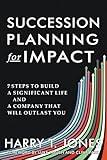 Succession Planning for Impact: 7 Steps to Build a Significant Life and a Company That Will Outlast You