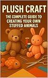 Plush Craft: Create Your Own Cute Critters From Scratch: The Complete Beginner's Guide with Step-by-Step Projects, Essential Techniques, and Tips for Selling Your Creations