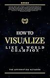 How To Visualize Like A World Champion: Manifest Your Dreams With Creative Visualization In 6 Steps