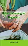Urban Gardening for Beginners: A Step-by-Step Guide (GARDENING IN SMALL SPACES Book 1)