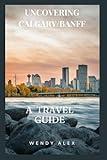 UNCOVERING CALGARY/BANFF: A TRAVEL GUIDE