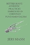 Bitter Root: Atheistic Practices Embedded in Christian Fundamentalism (Schizophrenic Religion: Sexual Abuse, Violence, Manipulation, and Criminal Enterprise in Christian Fundamentalism)