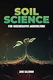 Soil Science For Regenerative Agriculture: Discovering Earth's Hidden Secrets from Ancient Techniques to Modern Practices for Reviving Our World's Soil and Sustenance