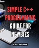 Simple C++ Programming Guide for Newbies: Discover Easy-to-Learn C++ Basics with Step-by-Step Guidance for Effective Programming Skills