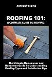 Roofing 101: A Complete Guide To Roofing: The Ultimate Homeowner and Handyman Guide To Understanding Roofing Types and Installation Tips