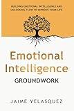 Emotional Intelligence Groundwork: Building Emotional Intelligence and Unlocking Flow To Improve Your Life