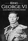 King George VI: A Life From Beginning to End (Biographies of British Royalty)