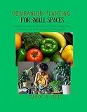 Companion Planting for Small Spaces: A Beginner’s Guide to Growing Vegetables, Herbs, and Flowers in Containers, Beds, and Tight Spaces