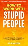 How to Work with Stupid People: A Practical Guide to Navigating Workplace Challenges with Strategic Business Communication Skills