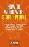 How to Work with Stupid People: A Practical Guide to Navigating Workplace Challenges with Strategic Business Communication Skills