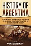 History of Argentina: A Captivating Guide to Argentine History, Starting from the Pre-Columbian Period Through the Inca Empire and Spanish Colonization to the Present (South American Countries)