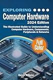 Exploring Computer Hardware - 2024 Edition: The Illustrated Guide to Understanding Computer Hardware, Components, Peripherals & Networks (Exploring Tech)