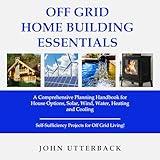 Off Grid Home Building Essentials: A Comprehensive Planning Handbook for House Options, Solar, Wind, Water, Heating and Cooling - Self-Sufficiency Projects for Off Grid Living!