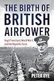 The Birth of British Airpower: Hugh Trenchard, World War I, and the Royal Air Force (History of Military Aviation)