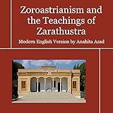 Zoroastrianism and the Teachings of Zarathustra: The Zoroastrian Creed and Selected Sacred Hymns of Zoroaster with Prayers and Liturgies of the Faith in Modern-Day English