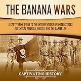 The Banana Wars: A Captivating Guide to the Interventions of the United States in Central America, Mexico, and the Caribbean (US Military History)