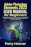 Adobe Photoshop Elements 2023 User Guide for Beginners: A Complete Step by Step Manual to Mastering All the New Features and Updates in Photoshop Elements 2023 with Useful Tips & Tricks