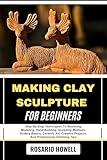 MAKING CLAY SCULPTURE FOR BEGINNERS: Step-By-Step Techniques To Mastering Modeling, Hand Building, Sculpting Methods, Pottery Basics, Ceramic Art, Creative Projects, And Professional Finishing Tips