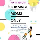 Fix It Jesus! For Single Moms Only: The Straightforward No-Nonsense Guide to Passion, Purpose, & Prayer