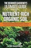 The Beginner Gardener's Ultimate Guide to Nutrient-Rich Soil: The Key to Enhance Plant Growth, Create a Lush Garden and Maximize Harvest