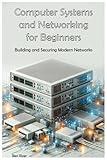 Computer Systems and Networking for Beginners: Building and Securing Modern Networks