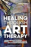 Healing Through Art Therapy: Harness creativity to manage anxiety, improve mood and transform everyday stress into an authentic empowered life