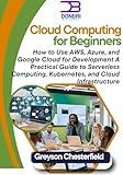 Cloud Computing for Beginners: How to Use AWS, Azure, and Google Cloud for Development: A Practical Guide to Serverless Computing, Kubernetes, and Cloud Infrastructure