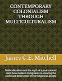 CONTEMPORARY COLONIALISM THROUGH MULTICULTURALISM: Multiculturalism and the myth of a post-colonial state: how modern immigration is ensuring the continued destruction of the Indigenous people