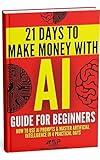 AI Guide for Beginners: How to Use AI Prompts & Master Artificial Intelligence in 4 Practical Days (21 Days To Make Money With AI Book 1)