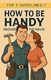 Top 5 Guidelines: How to Be Handy Around the House: Simple Skills Every Man Should Master to Earn Respect at Home